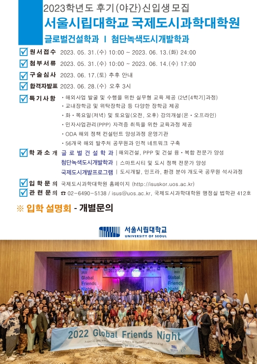 2023학년도 후기(야간)신입생모집
서울시립대학교 국제도시과학대학원

글로벌건설학과 | 첨단녹색도시개발학과

원 서 접 수 : 2023. 05. 31.(수) 10:00 ~ 2023. 06. 13.(화) 24:00
첨부서류    : 2023. 05. 31.(수) 10:00 ~ 2023. 06. 14.(수) 17:00
구 술 심 사 : 2023. 06. 17.(토) 추후 안내
합격자발표  : 2023. 06. 28.(수) 오후 3시

특기사항 :
ㆍ해외사업 발굴 및 수행을 위한 실무형 교육 제공 (2년[4학기]과정)
ㆍ교내장학금 및 위탁장학금 등 다양한 장학금 제공
ㆍ화ㆍ목요일(저녁) 및 토요일(오전, 오후) 강의개설(온ㆍ오프라인)
ㆍ민자사업관리(PPP) 자격증 취득을 위한 교육과정 제공
ㆍODA 해외 정책 컨설턴트 양성과정 운영기관
ㆍ56개국 해외 발주처 공무원과 인적 네트워크 구축

학 과 소 개

글 로 벌 건 설 학 과 | 해외건설, PPP 및 건설 융ㆍ복합 전문가 양성
첨단녹색도시개발학과 | 스마트시티 및 도시 정책 전문가 양성
국제도시개발프로그램 | 도시개발, 인프라, 환경 분야 개도국 공무원 석사과정

입학문의  국제도시과학대학원 홈페이지 (http://isuskor.uos.ac.kr)
관련문의  ☎ 02-6490-5138 / isus@uos.ac.kr, 국제도시과학대학원 행정실 법학관 412호

※ 입학 설명회 - 개별문의

서울시립대학교 UNIVERSITY OF SEOUL